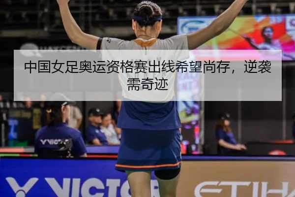 中国女足奥运资格赛出线希望尚存,逆袭需奇迹